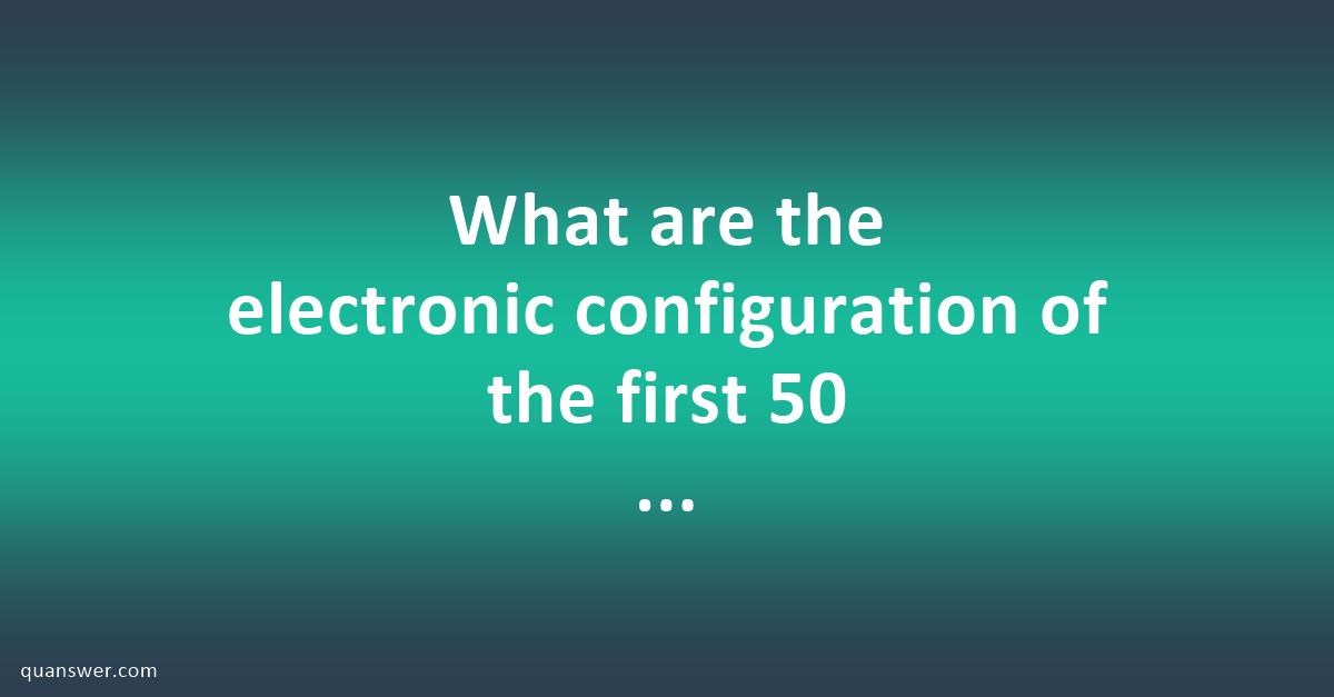 what-are-the-electronic-configuration-of-the-first-50-elements