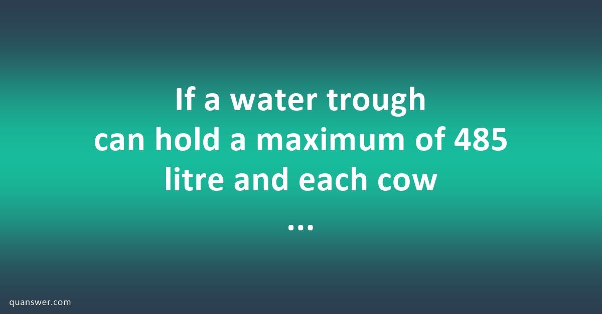 If a water trough can hold a maximum of 485 litre and each cow drinks ...