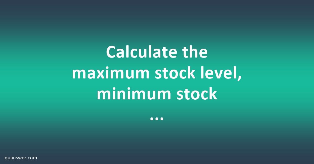 Calculate the maximum stock level, minimum stock level,Re- ordering ...