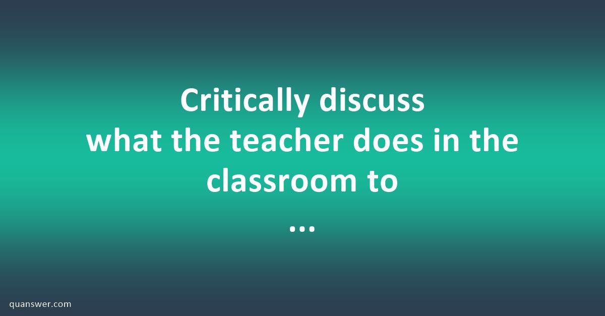 Critically discuss what the teacher does in the classroom to enhance ...