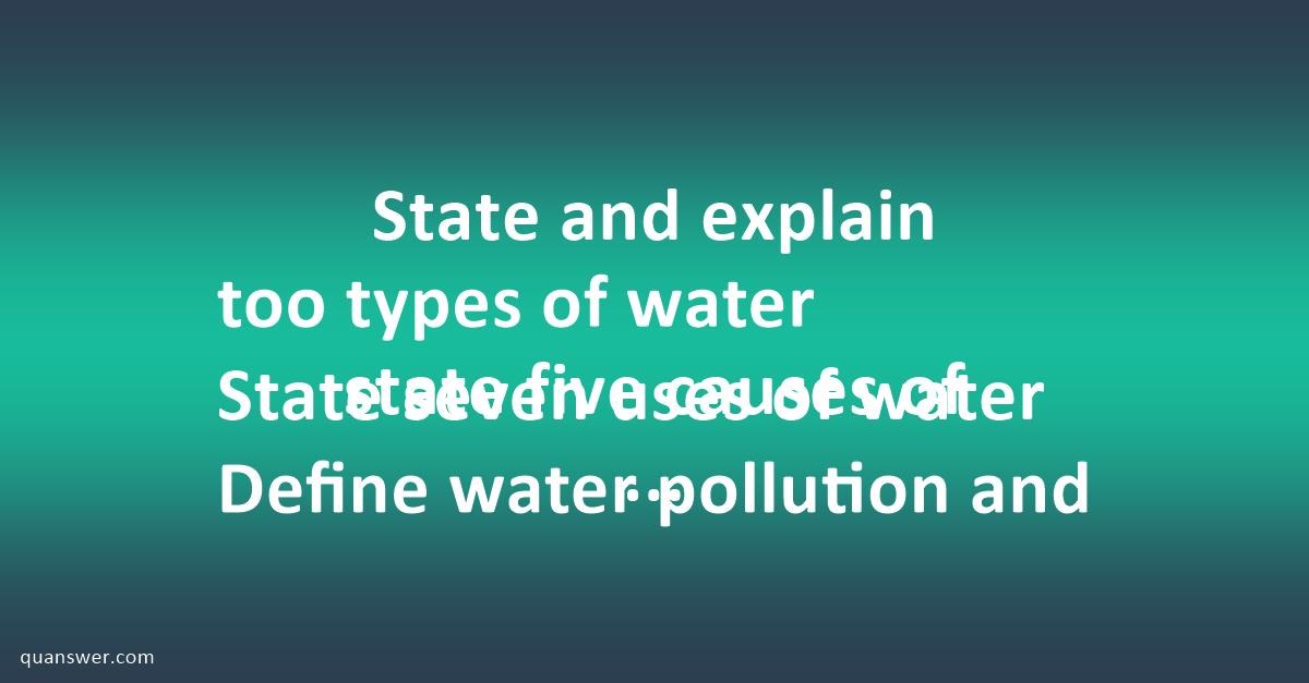 State and explain too types of water State seven uses of water Define ...