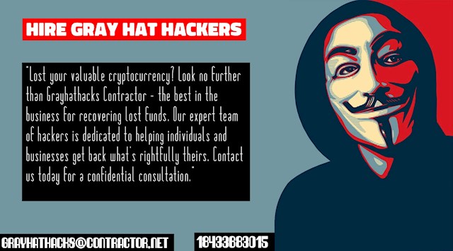 CAN GRAY HAT HACKERS RECOVER DEFRAUDED CRYPTO? GRAYHATHACKS CONTRACTOR

The simple answer is yes, but as I was informed, every case is unique. I was devastated when I lost a significant portion of my hard-earned savings in a cryptocurrency investment. I received an unsolicited email from a woman claiming to be a bank account manager, promising to triple my savings through cryptocurrency. Looking back, it's almost comical how easily I fell for the get-rich-quick scheme that has ensnared many others before me. She exuded confidence and professionalism, leading me to believe she was legitimate, only to realize later that I was a target of a scam.

Weeks went by, and by the time I realized the truth, I had already invested a substantial amount of money into the fraudulent scheme. I felt a mix of devastation and anger. Fortunately, I stumbled upon an article on Quora about a team of gray hat hackers who specialized in helping scam victims like myself. I reached out to them, providing all the necessary information about my case. After a brief investigation, they agreed to take on my case, explaining that they only accepted cases they believed had a chance of successful recovery.

Within five days, I had recovered a significant portion of my lost funds. These individuals are truly experts in their field. While I hope to never experience such a situation again, I find comfort in knowing that I have their contact information readily available. If you ever find yourself in a similar predicament, you can reach out to them via email at grayhathacks@contractor.net or through WhatsApp at +1 (843) 368-3015.