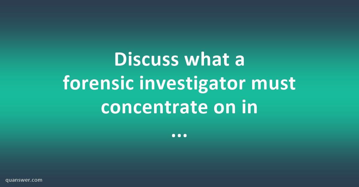 Discuss What A Forensic Investigator Must Concentrate On In An ...