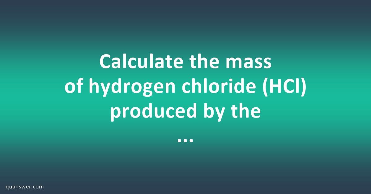 Calculate the mass of hydrogen chloride (HCl) produced by the reaction