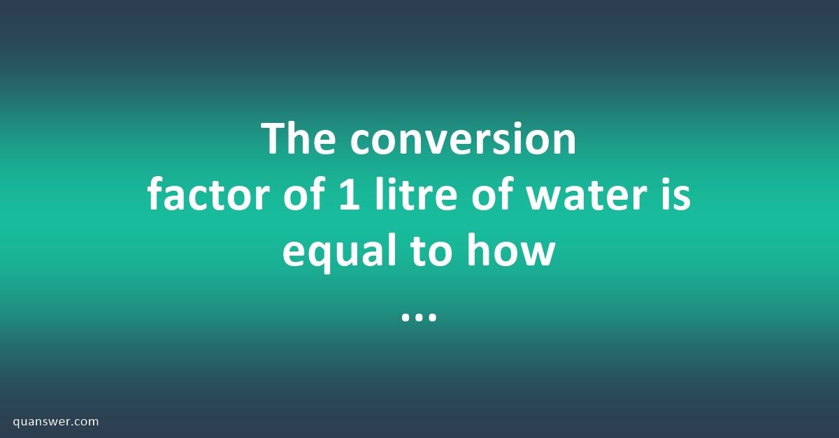 The conversion factor of 1 litre of water is equal to how many ...